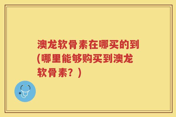 澳龙软骨素在哪买的到(哪里能够购买到澳龙软骨素?) 澳龙软骨素在哪买的到(哪里能够购买到澳龙软骨素?)