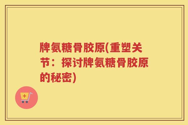 牌氨糖骨胶原(重塑关节:探讨牌氨糖骨胶原的秘密) 牌氨糖骨胶原(重塑关节:探讨牌氨糖骨胶原的秘密)