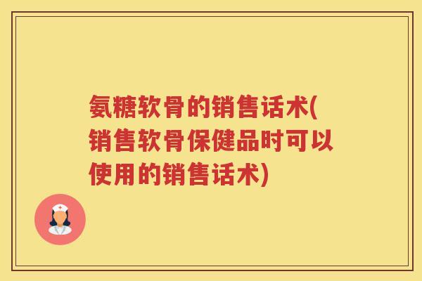 氨糖软骨的销售话术(销售软骨保健品时可以使用的销售话术) 氨糖软骨的销售话术(销售软骨保健品时可以使用的销售话术)