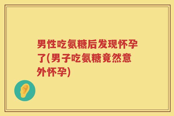 男性吃氨糖后发现怀孕了(男子吃氨糖竟然意外怀孕)