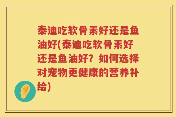 泰迪吃软骨素好还是鱼油好(泰迪吃软骨素好还是鱼油好?如何选择对宠物更健康的营养补给) 泰迪吃软骨素好还是鱼油好(泰迪吃软骨素好还是鱼油好?如何选择对宠物更健康的营养补给)
