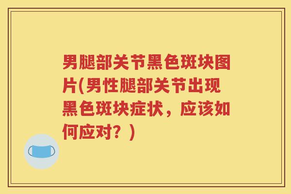 男腿部关节黑色斑块图片(男性腿部关节出现黑色斑块症状,应该如何应对?) 男腿部关节黑色斑块图片(男性腿部关节出现黑色斑块症状,应该如何应对?)