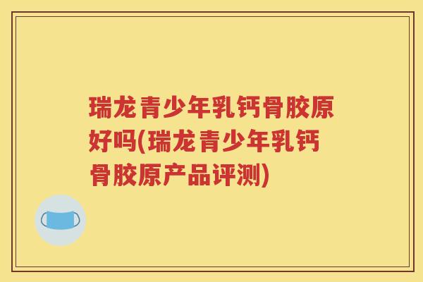 瑞龙青少年乳钙骨胶原好吗(瑞龙青少年乳钙骨胶原产品评测) 瑞龙青少年乳钙骨胶原好吗(瑞龙青少年乳钙骨胶原产品评测)