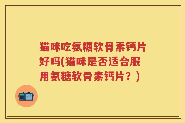猫咪吃氨糖软骨素钙片好吗(猫咪是否适合服用氨糖软骨素钙片？)