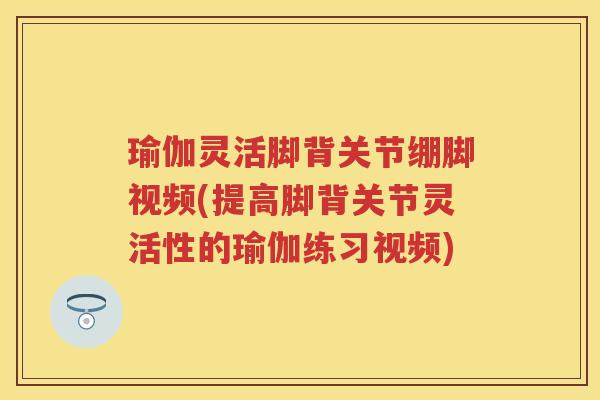 瑜伽灵活脚背关节绷脚视频(提高脚背关节灵活性的瑜伽练习视频)