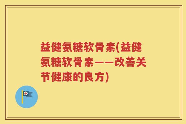 益健氨糖软骨素(益健氨糖软骨素——改善关节健康的良方) 益健氨糖软骨素(益健氨糖软骨素——改善关节健康的良方)