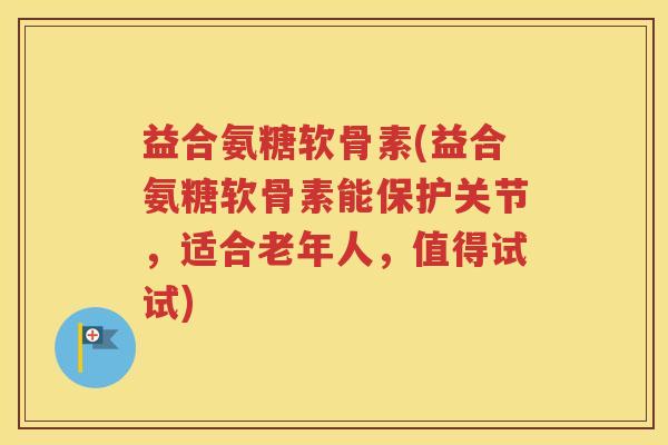 益合氨糖软骨素(益合氨糖软骨素能保护关节，适合老年人，值得试试)