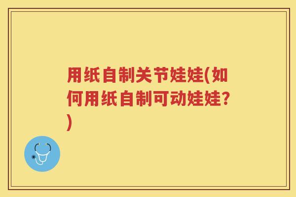 用纸自制关节娃娃(如何用纸自制可动娃娃?) 用纸自制关节娃娃(如何用纸自制可动娃娃?)