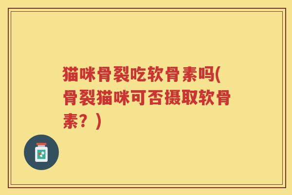 猫咪骨裂吃软骨素吗(骨裂猫咪可否摄取软骨素?) 猫咪骨裂吃软骨素吗(骨裂猫咪可否摄取软骨素?)
