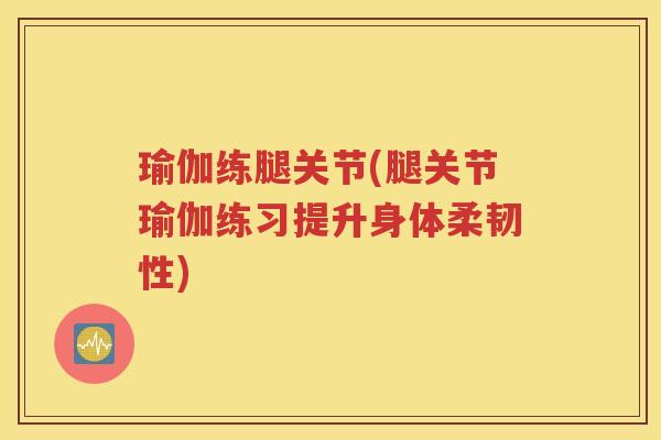瑜伽练腿关节(腿关节瑜伽练习提升身体柔韧性) 瑜伽练腿关节(腿关节瑜伽练习提升身体柔韧性)
