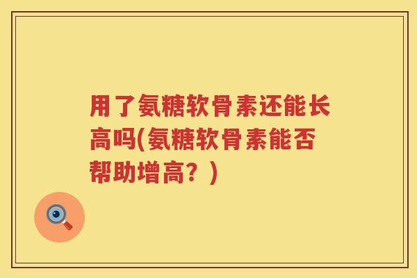 用了氨糖软骨素还能长高吗(氨糖软骨素能否帮助增高？)