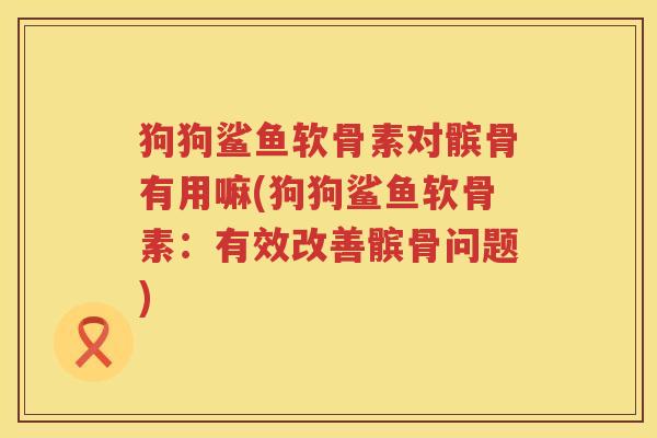 狗狗鲨鱼软骨素对髌骨有用嘛(狗狗鲨鱼软骨素：有效改善髌骨问题)