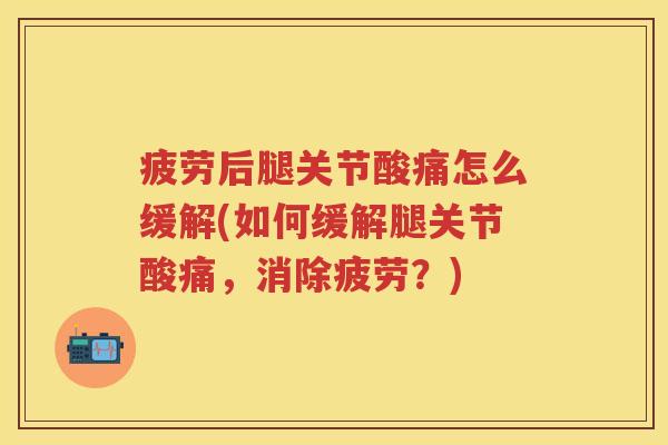 疲劳后腿关节酸痛怎么缓解(如何缓解腿关节酸痛，消除疲劳？)