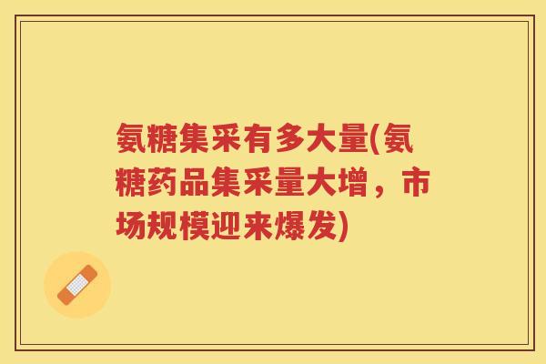 氨糖集采有多大量(氨糖药品集采量大增，市场规模迎来爆发)