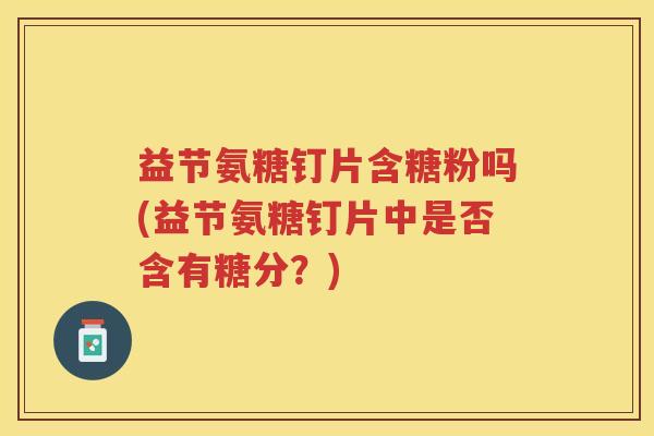益节氨糖钉片含糖粉吗(益节氨糖钉片中是否含有糖分？)
