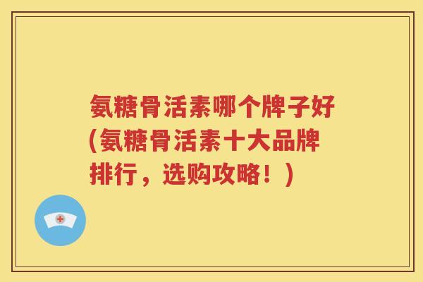 氨糖骨活素哪个牌子好(氨糖骨活素十大品牌排行，选购攻略！)