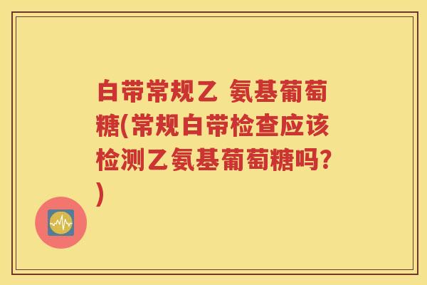 白带常规乙 氨基葡萄糖(常规白带检查应该检测乙氨基葡萄糖吗？)