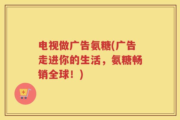 电视做广告氨糖(广告走进你的生活,氨糖畅销全球!) 电视做广告氨糖(广告走进你的生活,氨糖畅销全球!)