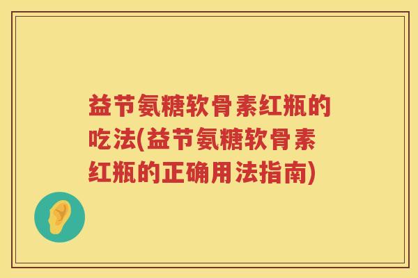 益节氨糖软骨素红瓶的吃法(益节氨糖软骨素红瓶的正确用法指南)