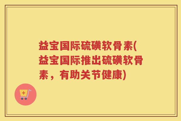 益宝国际硫磺软骨素(益宝国际推出硫磺软骨素,有助关节健康) 益宝国际硫磺软骨素(益宝国际推出硫磺软骨素,有助关节健康)