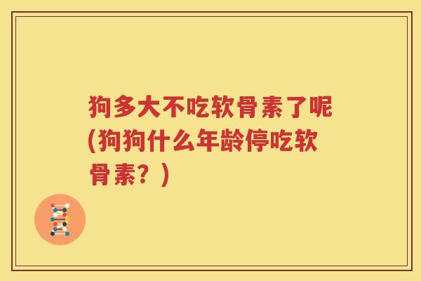 狗多大不吃软骨素了呢(狗狗什么年龄停吃软骨素?) 狗多大不吃软骨素了呢(狗狗什么年龄停吃软骨素?)