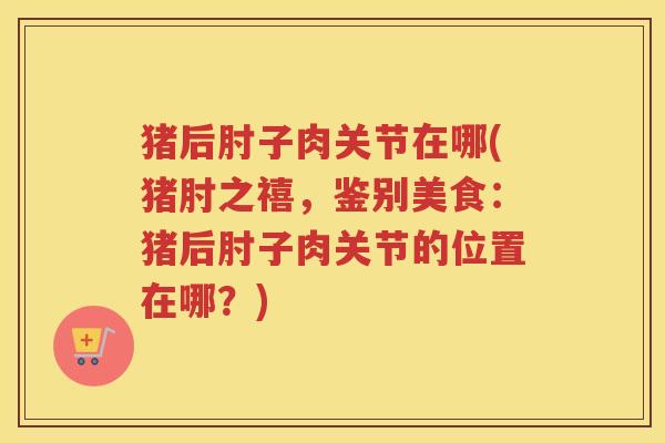 猪后肘子肉关节在哪(猪肘之禧，鉴别美食：猪后肘子肉关节的位置在哪？)