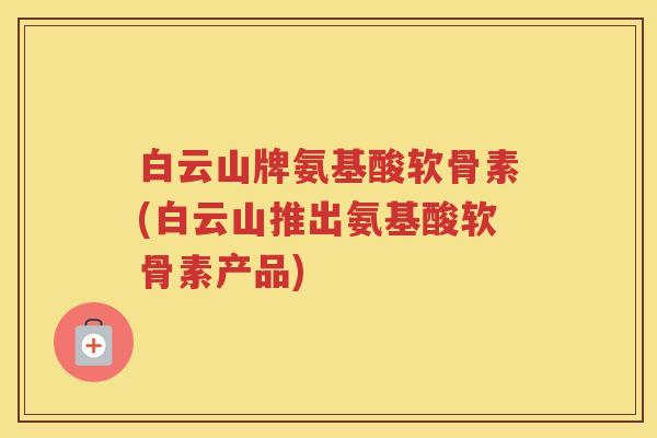 白云山牌氨基酸软骨素(白云山推出氨基酸软骨素产品) 白云山牌氨基酸软骨素(白云山推出氨基酸软骨素产品)