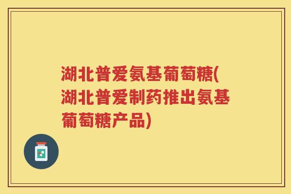 湖北普爱氨基葡萄糖(湖北普爱制药推出氨基葡萄糖产品) 湖北普爱氨基葡萄糖(湖北普爱制药推出氨基葡萄糖产品)