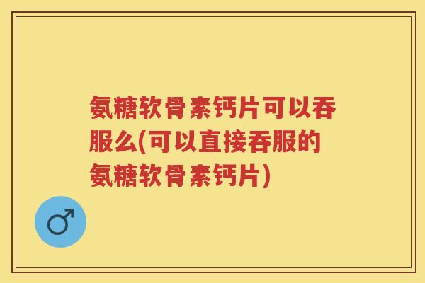 氨糖软骨素钙片可以吞服么(可以直接吞服的氨糖软骨素钙片)
