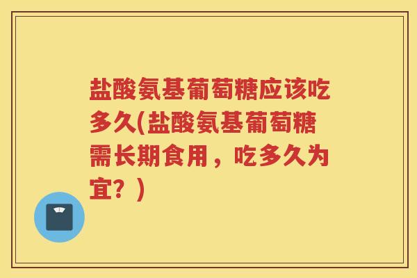 盐酸氨基葡萄糖应该吃多久(盐酸氨基葡萄糖需长期食用，吃多久为宜？)