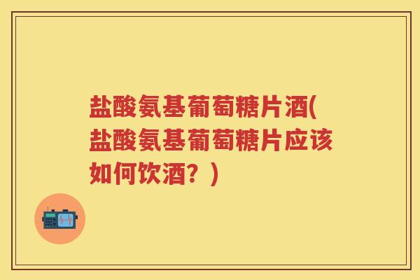 盐酸氨基葡萄糖片酒(盐酸氨基葡萄糖片应该如何饮酒?) 盐酸氨基葡萄糖片酒(盐酸氨基葡萄糖片应该如何饮酒?)