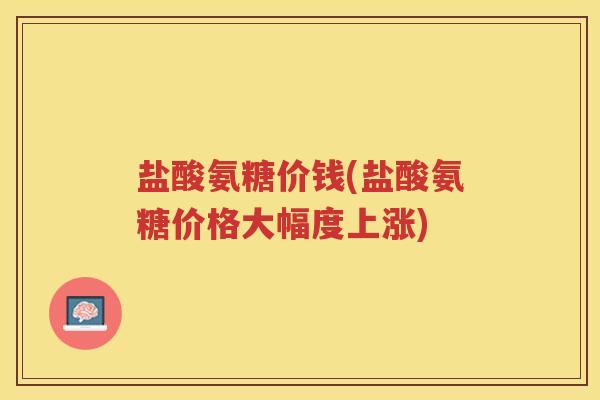 盐酸氨糖价钱(盐酸氨糖价格大幅度上涨)