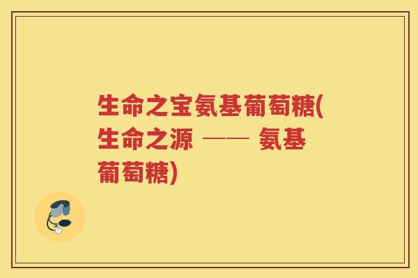 生命之宝氨基葡萄糖(生命之源 ── 氨基葡萄糖) 生命之宝氨基葡萄糖(生命之源 ── 氨基葡萄糖)