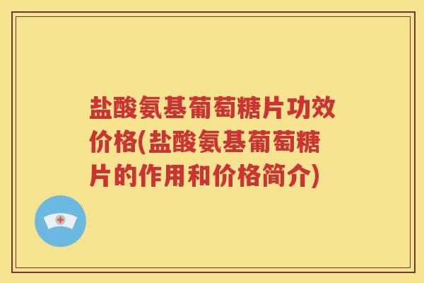 盐酸氨基葡萄糖片功效价格(盐酸氨基葡萄糖片的作用和价格简介)