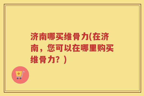 济南哪买维骨力(在济南,您可以在哪里购买维骨力?) 济南哪买维骨力(在济南,您可以在哪里购买维骨力?)
