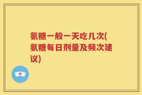 氨糖一般一天吃几次(氨糖每日剂量及频次建议)