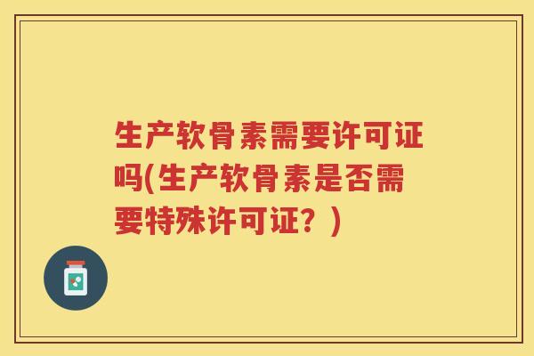 生产软骨素需要许可证吗(生产软骨素是否需要特殊许可证?) 生产软骨素需要许可证吗(生产软骨素是否需要特殊许可证?)