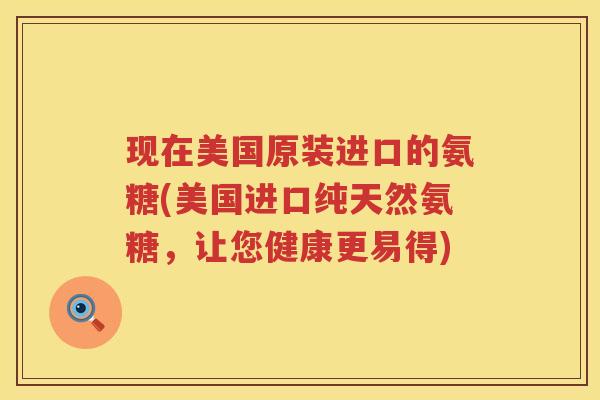 现在美国原装进口的氨糖(美国进口纯天然氨糖,让您健康更易得) 现在美国原装进口的氨糖(美国进口纯天然氨糖,让您健康更易得)
