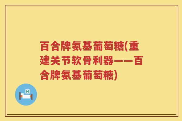 百合牌氨基葡萄糖(重建关节软骨利器——百合牌氨基葡萄糖) 百合牌氨基葡萄糖(重建关节软骨利器——百合牌氨基葡萄糖)