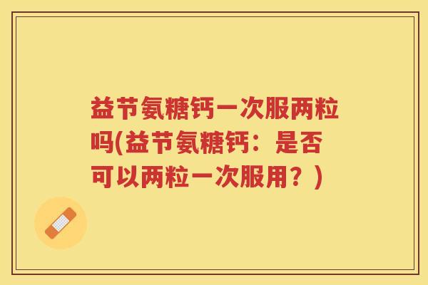 益节氨糖钙一次服两粒吗(益节氨糖钙:是否可以两粒一次服用?) 益节氨糖钙一次服两粒吗(益节氨糖钙:是否可以两粒一次服用?)