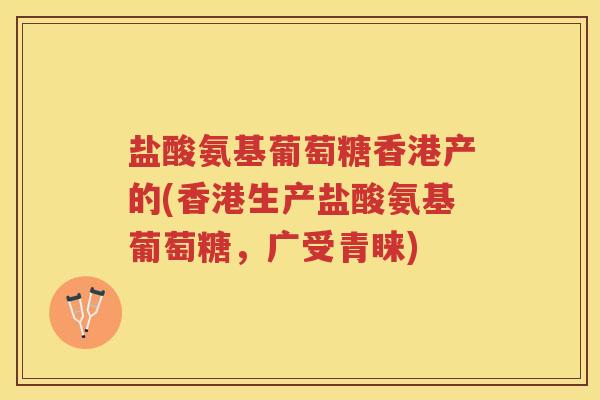 盐酸氨基葡萄糖香港产的(香港生产盐酸氨基葡萄糖,广受青睐) 盐酸氨基葡萄糖香港产的(香港生产盐酸氨基葡萄糖,广受青睐)