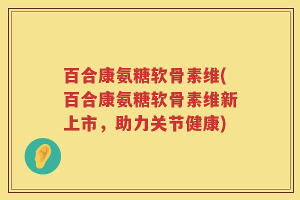 百合康氨糖软骨素维(百合康氨糖软骨素维新上市，助力关节健康)