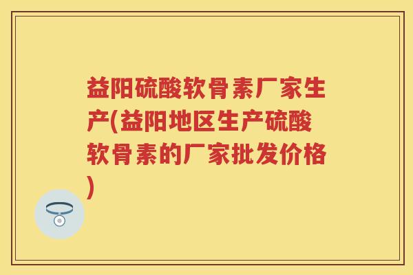 益阳硫酸软骨素厂家生产(益阳地区生产硫酸软骨素的厂家批发价格)