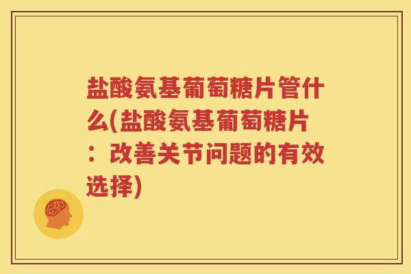 盐酸氨基葡萄糖片管什么(盐酸氨基葡萄糖片：改善关节问题的有效选择)