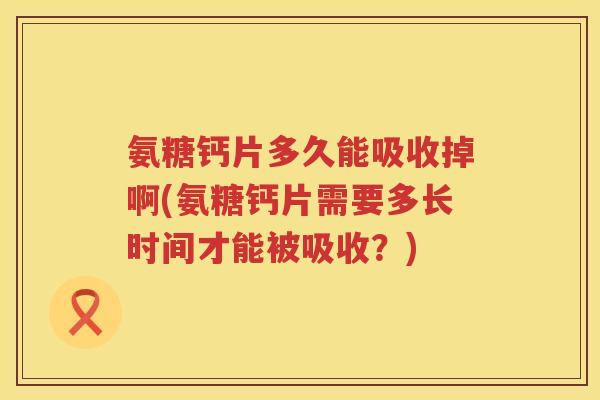 氨糖钙片多久能吸收掉啊(氨糖钙片需要多长时间才能被吸收？)