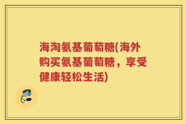 海淘氨基葡萄糖(海外购买氨基葡萄糖，享受健康轻松生活)