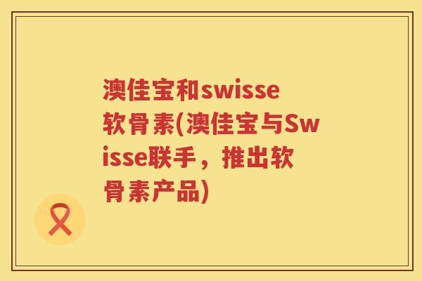澳佳宝和swisse软骨素(澳佳宝与Swisse联手,推出软骨素产品) 澳佳宝和swisse软骨素(澳佳宝与Swisse联手,推出软骨素产品)