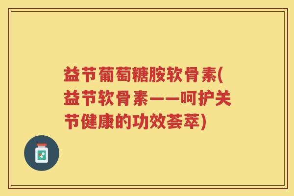 益节葡萄糖胺软骨素(益节软骨素——呵护关节健康的功效荟萃) 益节葡萄糖胺软骨素(益节软骨素——呵护关节健康的功效荟萃)
