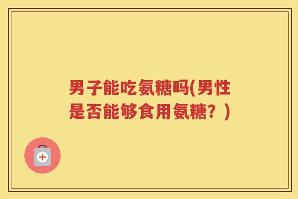 男子能吃氨糖吗(男性是否能够食用氨糖?) 男子能吃氨糖吗(男性是否能够食用氨糖?)