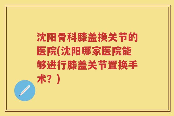 沈阳骨科膝盖换关节的医院(沈阳哪家医院能够进行膝盖关节置换手术？)